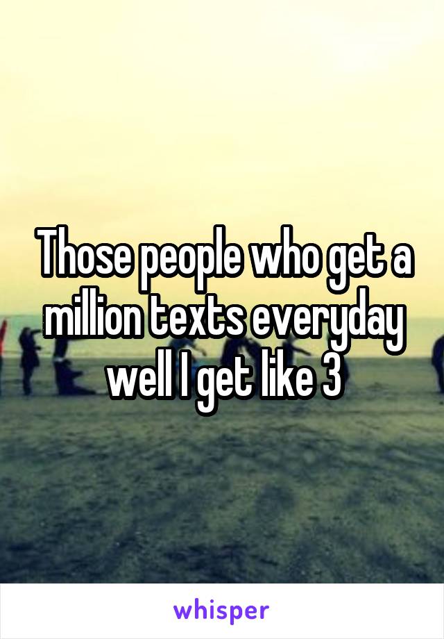 Those people who get a million texts everyday well I get like 3