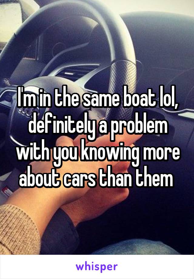 I'm in the same boat lol, definitely a problem with you knowing more about cars than them 