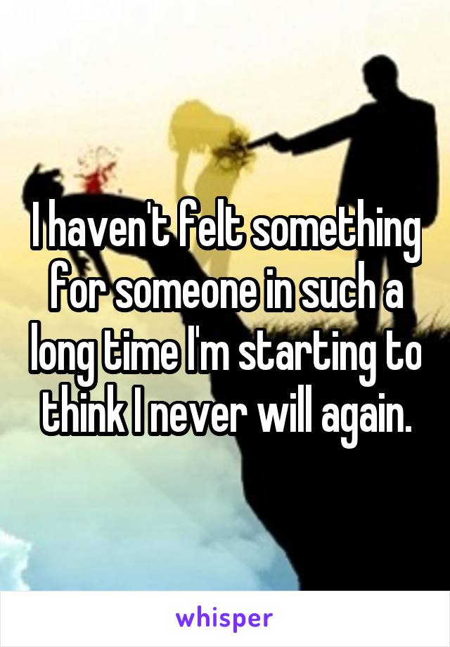 I haven't felt something for someone in such a long time I'm starting to think I never will again.