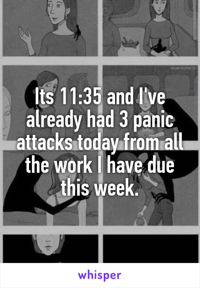 Its 11:35 and I've already had 3 panic attacks today from all the work I have due this week.