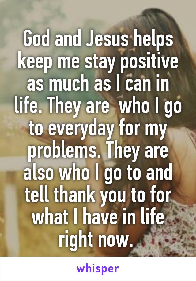 God and Jesus helps keep me stay positive as much as I can in life. They are  who I go to everyday for my problems. They are also who I go to and tell thank you to for what I have in life right now. 