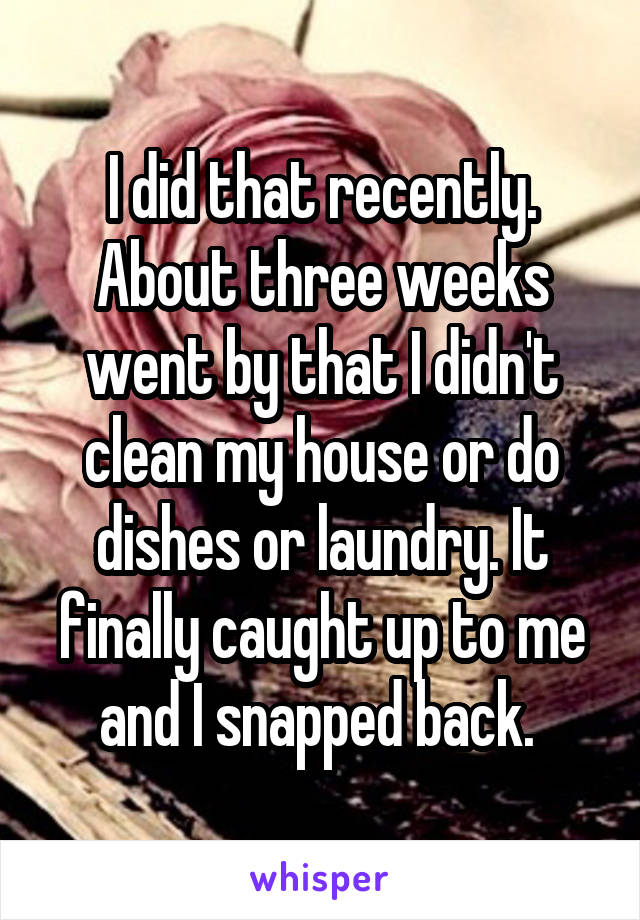 I did that recently. About three weeks went by that I didn't clean my house or do dishes or laundry. It finally caught up to me and I snapped back. 