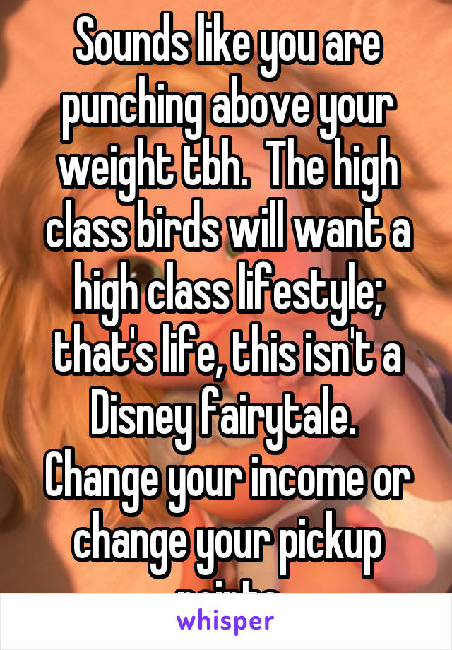 Sounds like you are punching above your weight tbh.  The high class birds will want a high class lifestyle; that's life, this isn't a Disney fairytale.  Change your income or change your pickup points