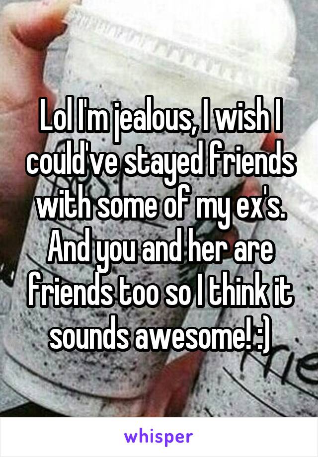 Lol I'm jealous, I wish I could've stayed friends with some of my ex's. And you and her are friends too so I think it sounds awesome! :)