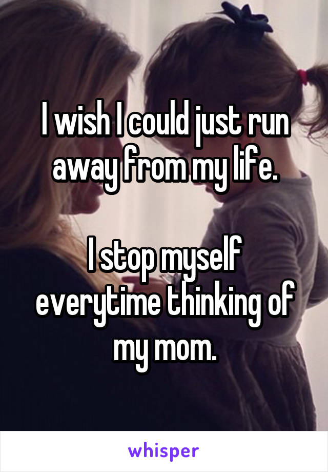 I wish I could just run away from my life.

I stop myself everytime thinking of my mom.