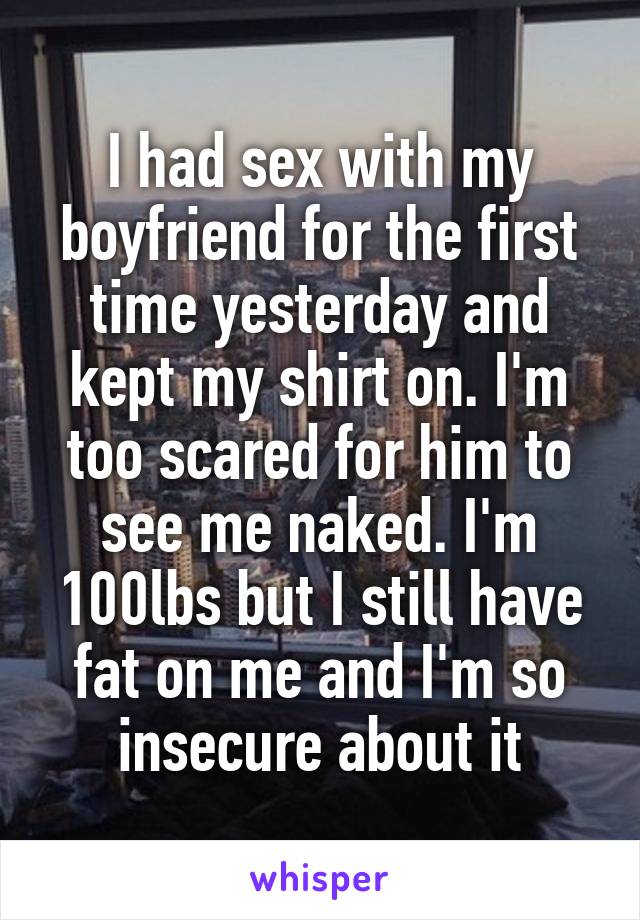 I had sex with my boyfriend for the first time yesterday and kept my shirt on. I'm too scared for him to see me naked. I'm 100lbs but I still have fat on me and I'm so insecure about it
