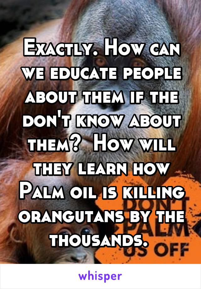 Exactly. How can we educate people about them if the don't know about them?  How will they learn how Palm oil is killing orangutans by the thousands. 