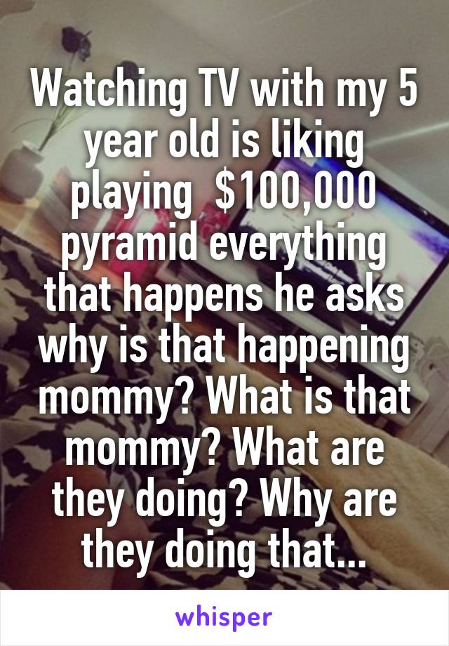 Watching TV with my 5 year old is liking playing  $100,000 pyramid everything that happens he asks why is that happening mommy? What is that mommy? What are they doing? Why are they doing that...