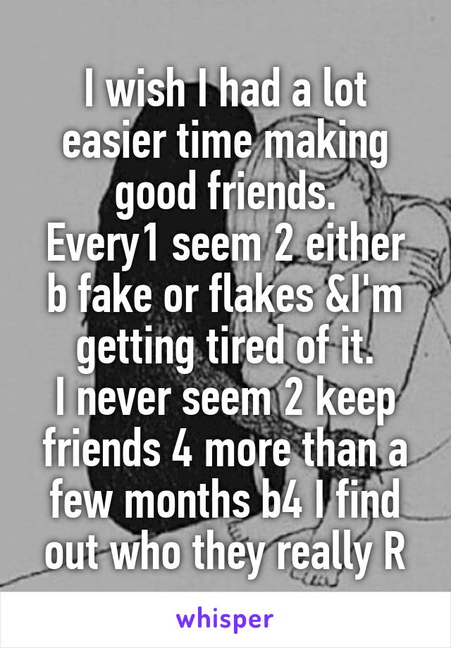 I wish I had a lot easier time making good friends.
Every1 seem 2 either b fake or flakes &I'm getting tired of it.
I never seem 2 keep friends 4 more than a few months b4 I find out who they really R