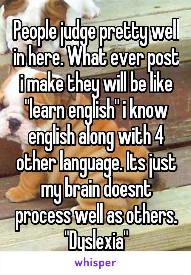 People judge pretty well in here. What ever post i make they will be like "learn english" i know english along with 4 other language. Its just my brain doesnt process well as others. "Dyslexia"