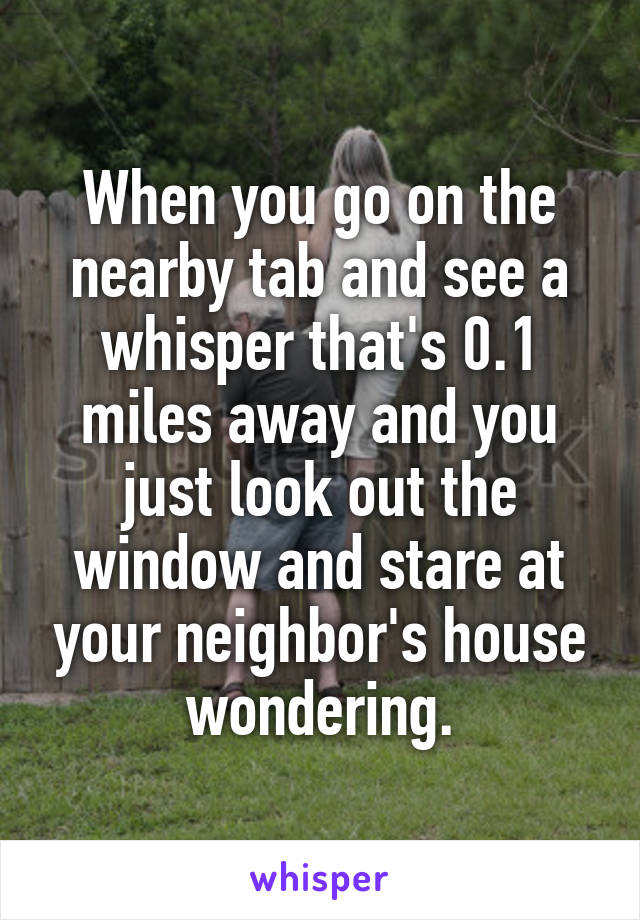 When you go on the nearby tab and see a whisper that's 0.1 miles away and you just look out the window and stare at your neighbor's house wondering.