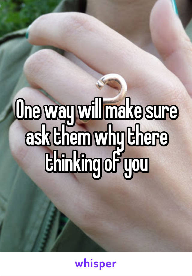 One way will make sure ask them why there thinking of you