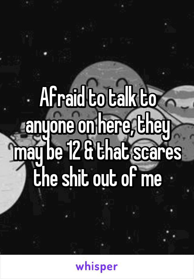 Afraid to talk to anyone on here, they may be 12 & that scares the shit out of me