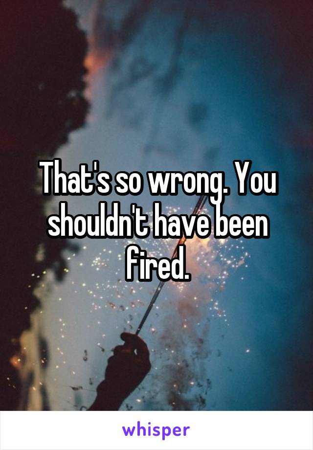 That's so wrong. You shouldn't have been fired.