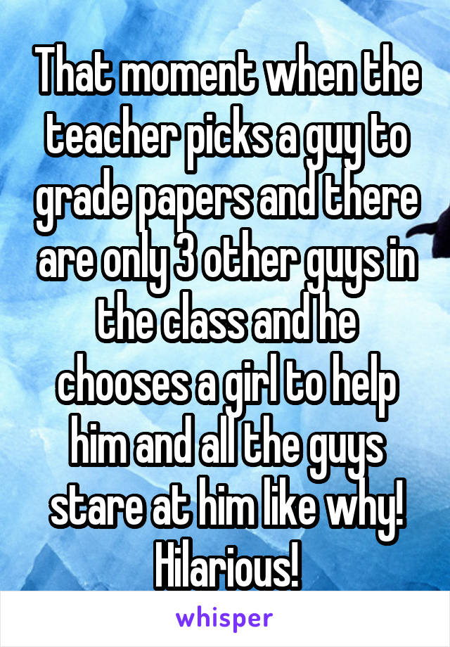 That moment when the teacher picks a guy to grade papers and there are only 3 other guys in the class and he chooses a girl to help him and all the guys stare at him like why! Hilarious!