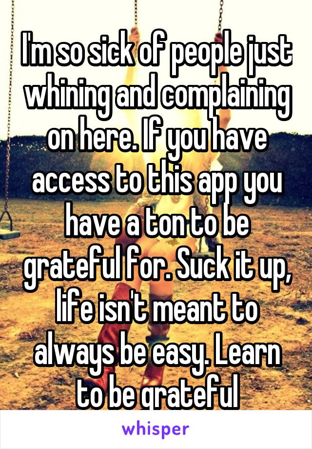 I'm so sick of people just whining and complaining on here. If you have access to this app you have a ton to be grateful for. Suck it up, life isn't meant to always be easy. Learn to be grateful