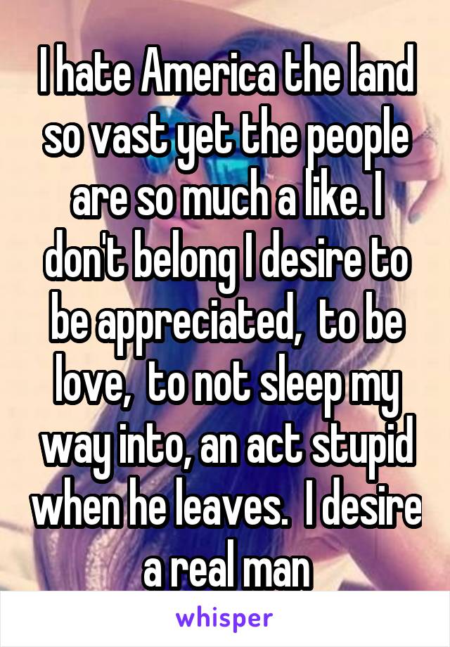 I hate America the land so vast yet the people are so much a like. I don't belong I desire to be appreciated,  to be love,  to not sleep my way into, an act stupid when he leaves.  I desire a real man