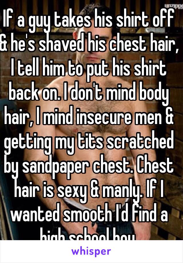 If a guy takes his shirt off & he's shaved his chest hair, I tell him to put his shirt back on. I don't mind body hair, I mind insecure men & getting my tits scratched by sandpaper chest. Chest hair is sexy & manly. If I wanted smooth I'd find a high school boy.