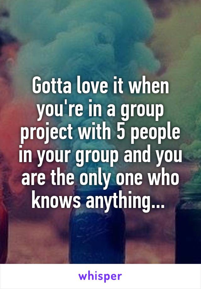Gotta love it when you're in a group project with 5 people in your group and you are the only one who knows anything... 