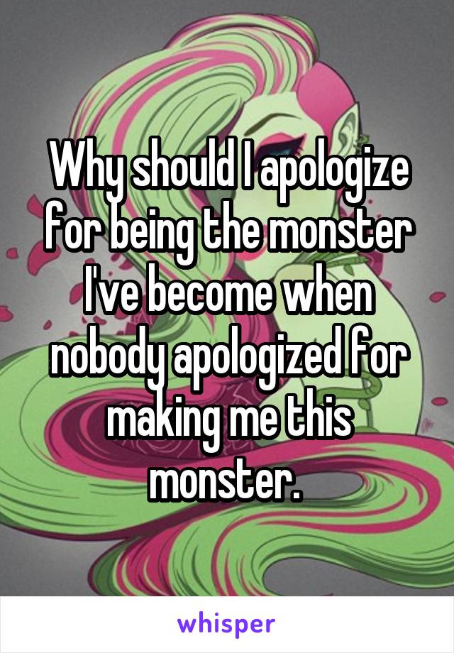 Why should I apologize for being the monster I've become when nobody apologized for making me this monster. 