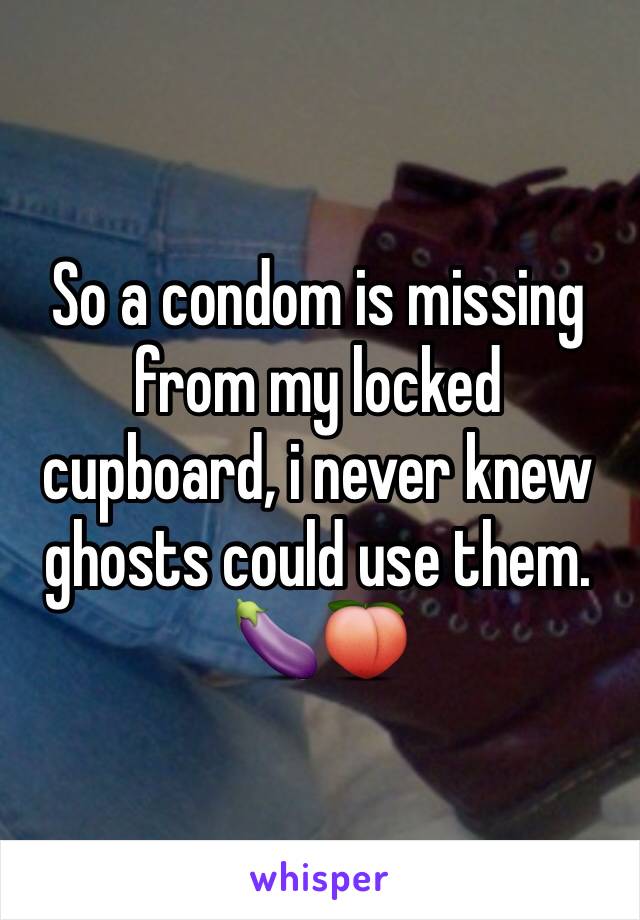 So a condom is missing from my locked cupboard, i never knew ghosts could use them. 
🍆🍑