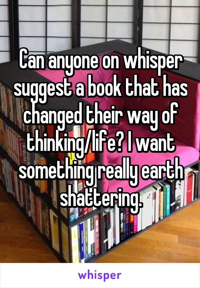 Can anyone on whisper suggest a book that has changed their way of thinking/life? I want something really earth shattering.
