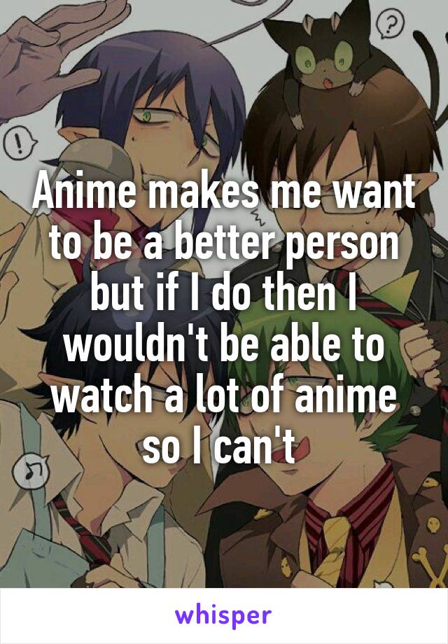 Anime makes me want to be a better person but if I do then I wouldn't be able to watch a lot of anime so I can't 