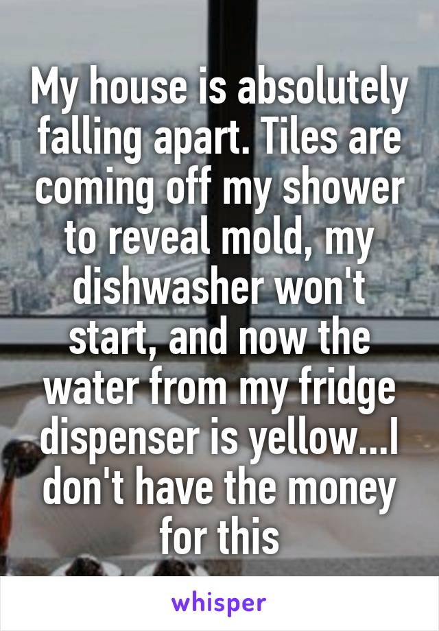 My house is absolutely falling apart. Tiles are coming off my shower to reveal mold, my dishwasher won't start, and now the water from my fridge dispenser is yellow...I don't have the money for this