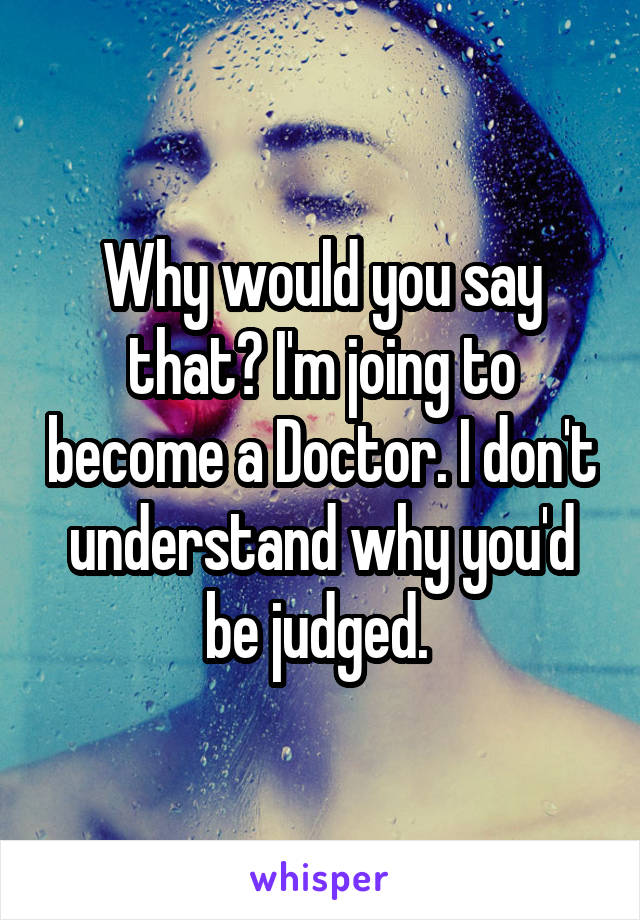 Why would you say that? I'm joing to become a Doctor. I don't understand why you'd be judged. 