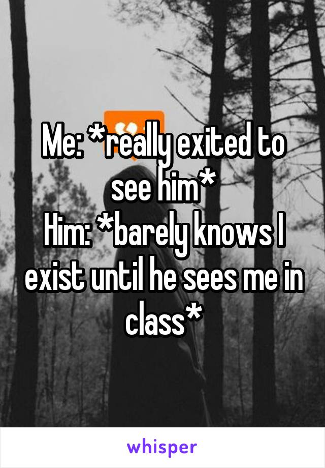 Me: *really exited to see him*
Him: *barely knows I exist until he sees me in class*