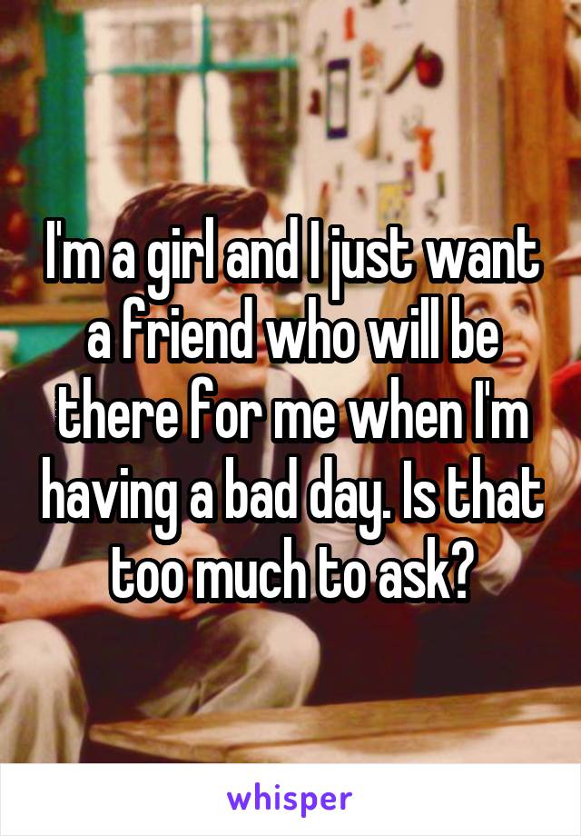 I'm a girl and I just want a friend who will be there for me when I'm having a bad day. Is that too much to ask?