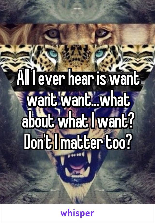 All I ever hear is want want want...what about what I want? Don't I matter too?