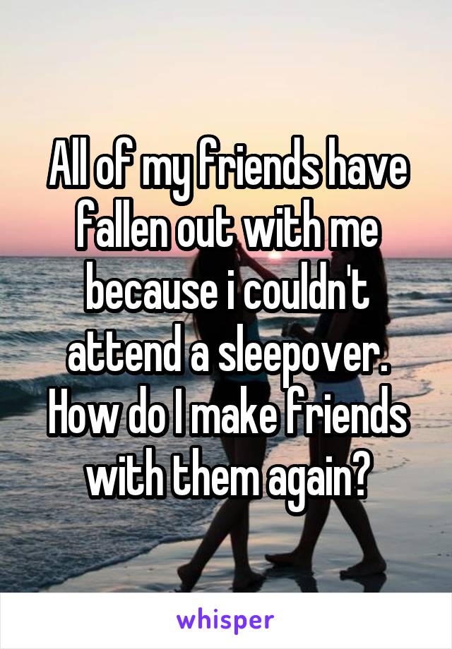 All of my friends have fallen out with me because i couldn't attend a sleepover. How do I make friends with them again?