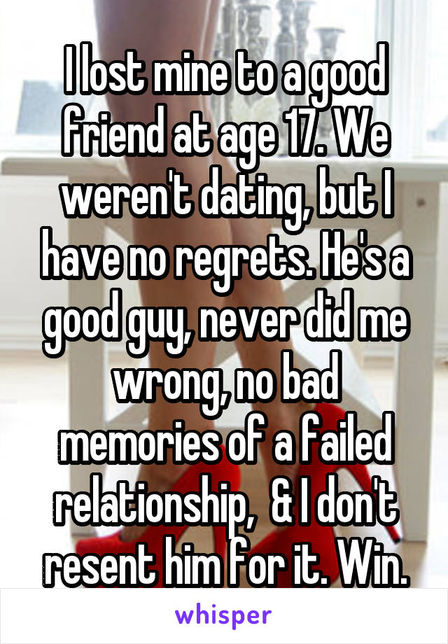 I lost mine to a good friend at age 17. We weren't dating, but I have no regrets. He's a good guy, never did me wrong, no bad memories of a failed relationship,  & I don't resent him for it. Win.