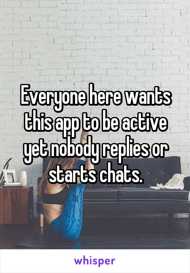 Everyone here wants this app to be active yet nobody replies or starts chats.