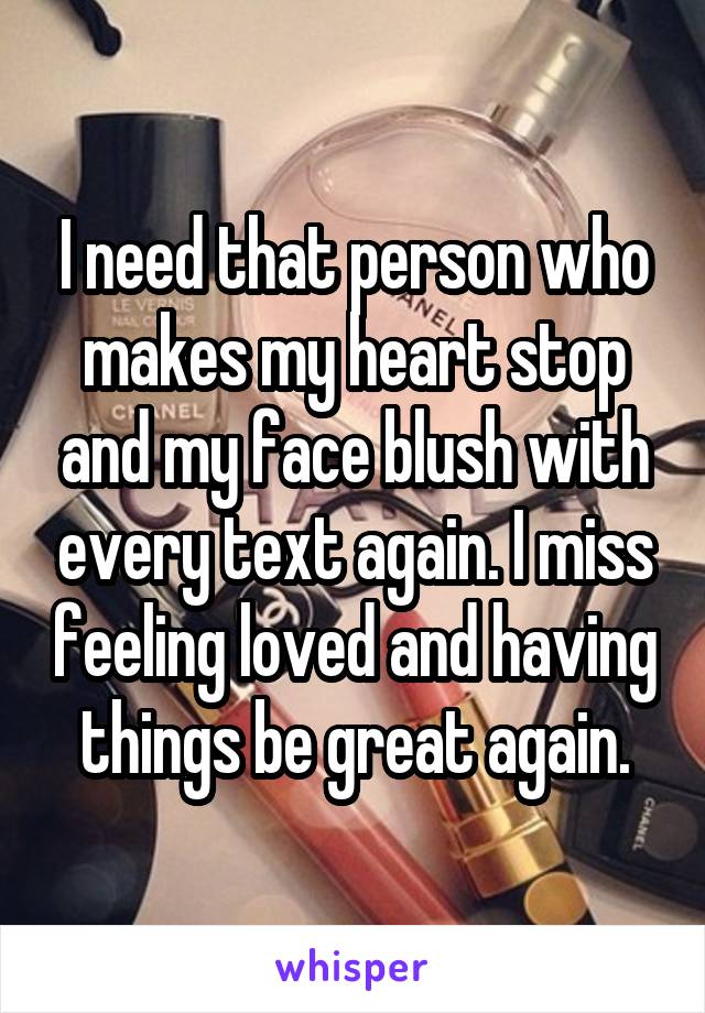 I need that person who makes my heart stop and my face blush with every text again. I miss feeling loved and having things be great again.