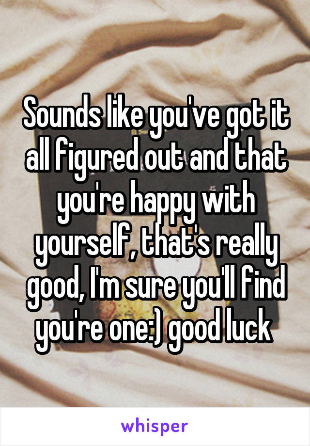 Sounds like you've got it all figured out and that you're happy with yourself, that's really good, I'm sure you'll find you're one:) good luck 