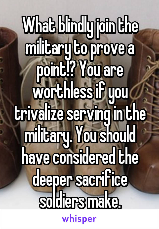 What blindly join the military to prove a point!? You are worthless if you trivalize serving in the military. You should have considered the deeper sacrifice soldiers make.