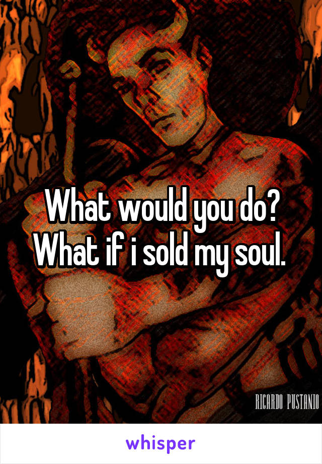 What would you do? What if i sold my soul. 