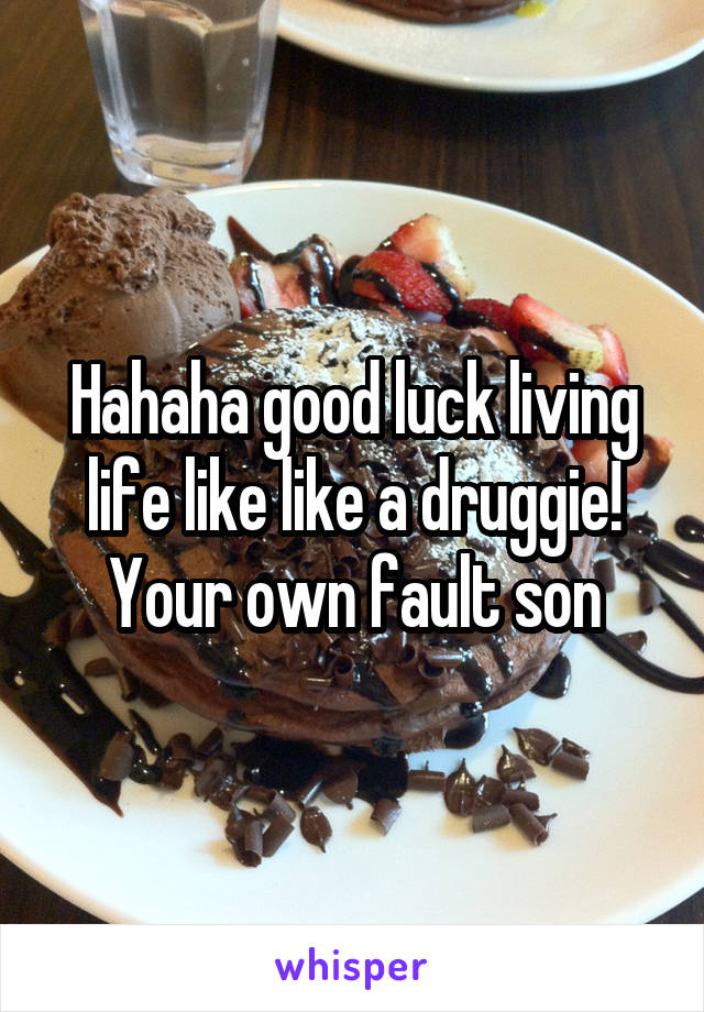 Hahaha good luck living life like like a druggie! Your own fault son