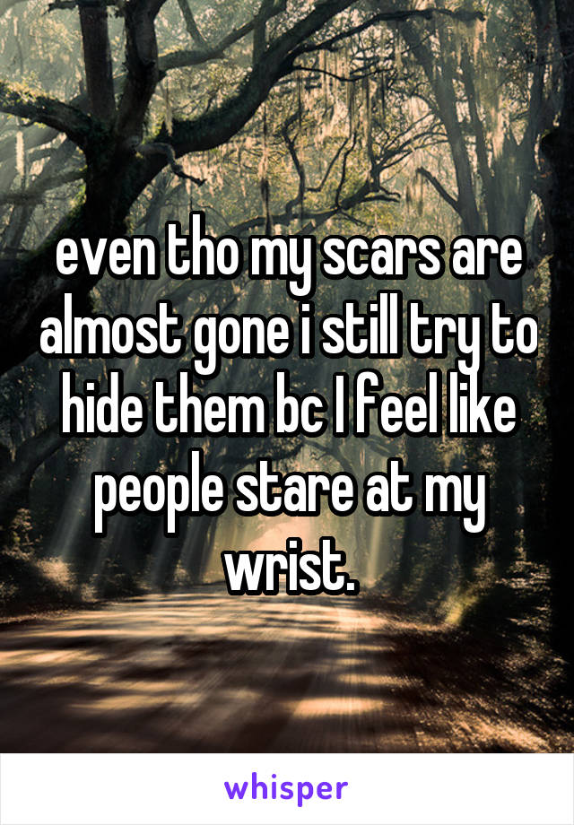 even tho my scars are almost gone i still try to hide them bc I feel like people stare at my wrist.