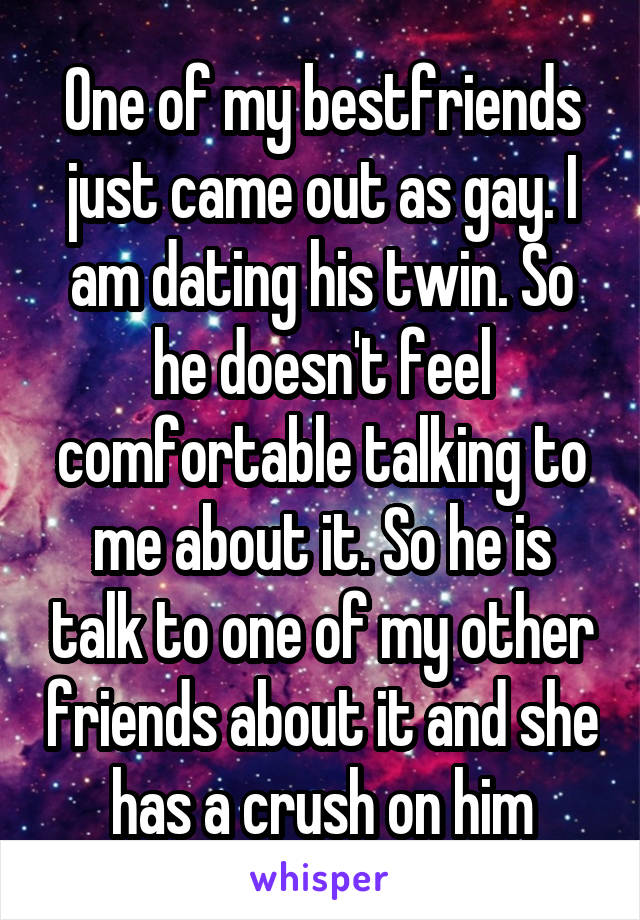 One of my bestfriends just came out as gay. I am dating his twin. So he doesn't feel comfortable talking to me about it. So he is talk to one of my other friends about it and she has a crush on him