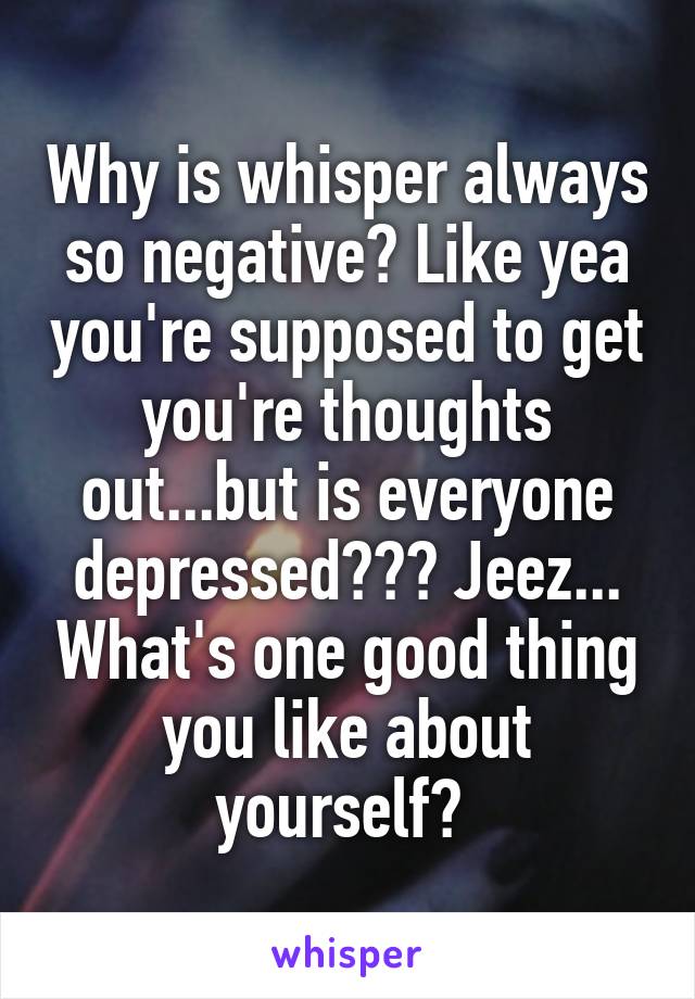 Why is whisper always so negative? Like yea you're supposed to get you're thoughts out...but is everyone depressed??? Jeez... What's one good thing you like about yourself? 