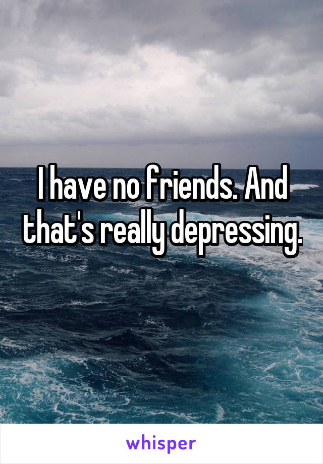 I have no friends. And that's really depressing. 