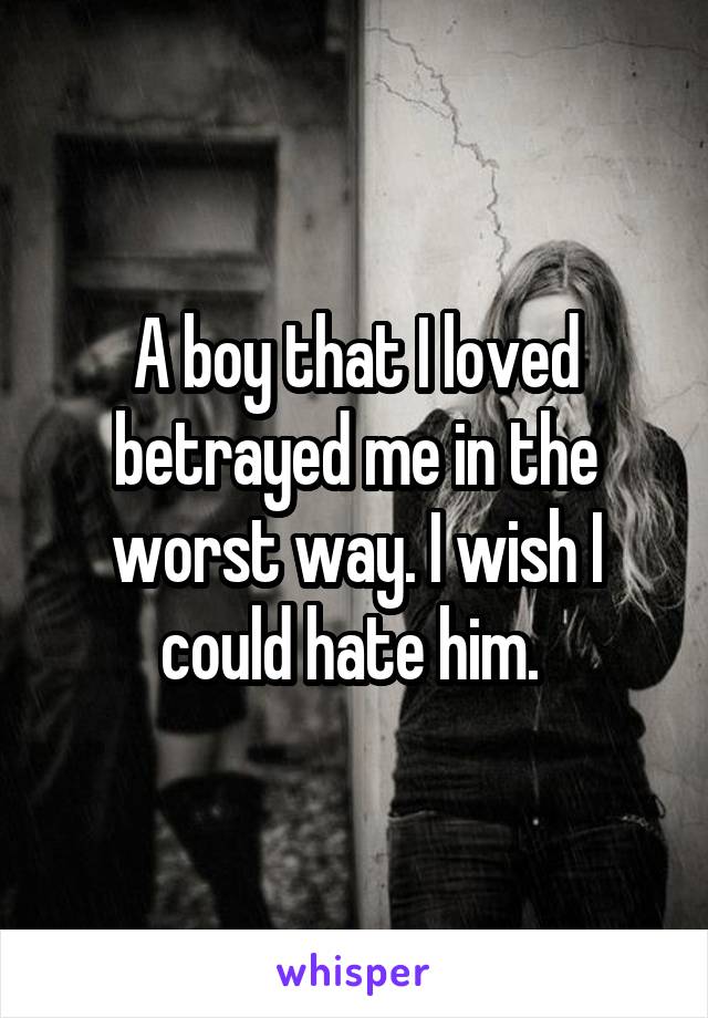 A boy that I loved betrayed me in the worst way. I wish I could hate him. 