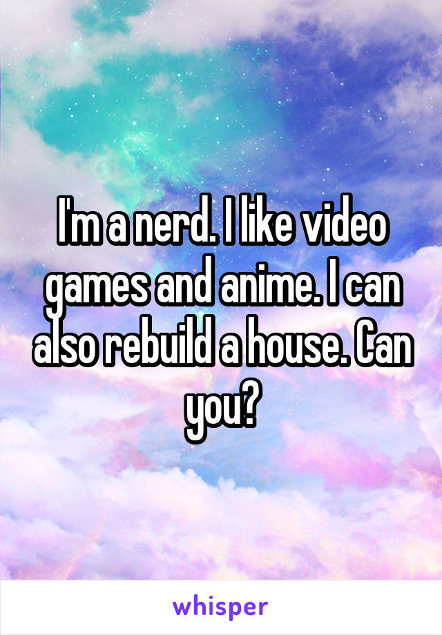 I'm a nerd. I like video games and anime. I can also rebuild a house. Can you?