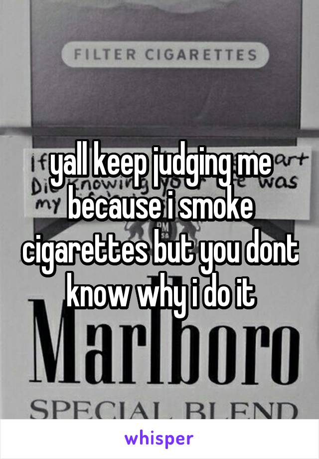 yall keep judging me because i smoke cigarettes but you dont know why i do it