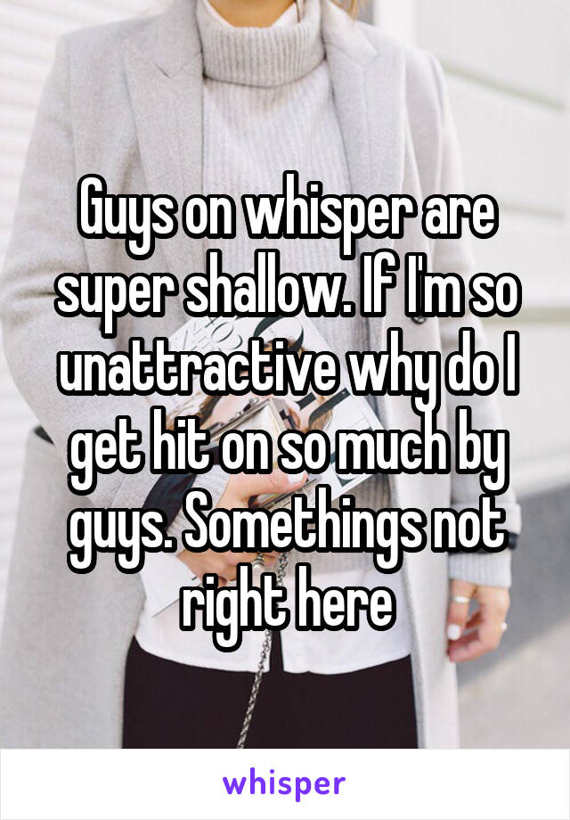 Guys on whisper are super shallow. If I'm so unattractive why do I get hit on so much by guys. Somethings not right here