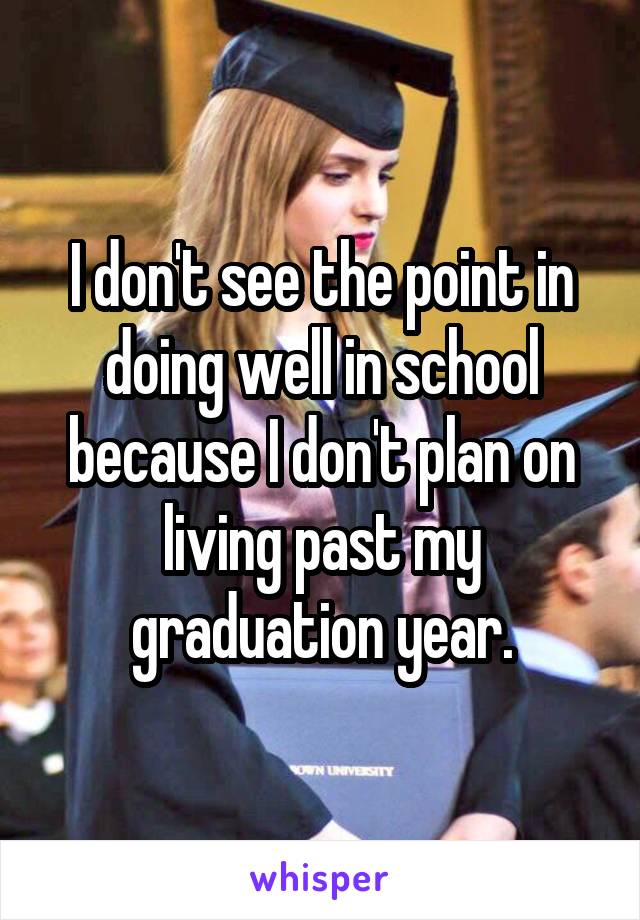 I don't see the point in doing well in school because I don't plan on living past my graduation year.