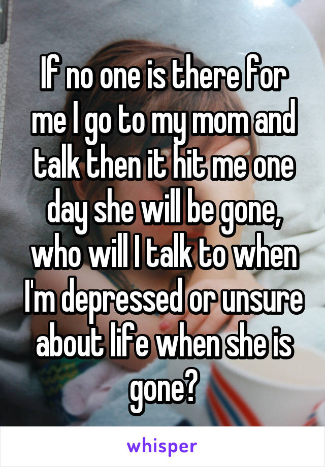 If no one is there for me I go to my mom and talk then it hit me one day she will be gone, who will I talk to when I'm depressed or unsure about life when she is gone?